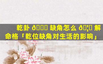 乾卦 🐋 缺角怎么 🦅 解命格「乾位缺角对生活的影响」